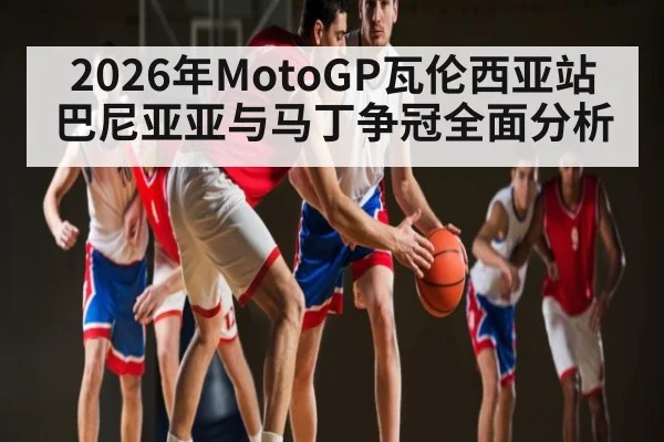2026年MotoGP瓦伦西亚站巴尼亚亚与马丁争冠全面分析
